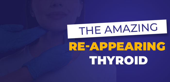 The Amazing Re‑Appearing Thyroid The Amazing Re‑Appearing Thyroid